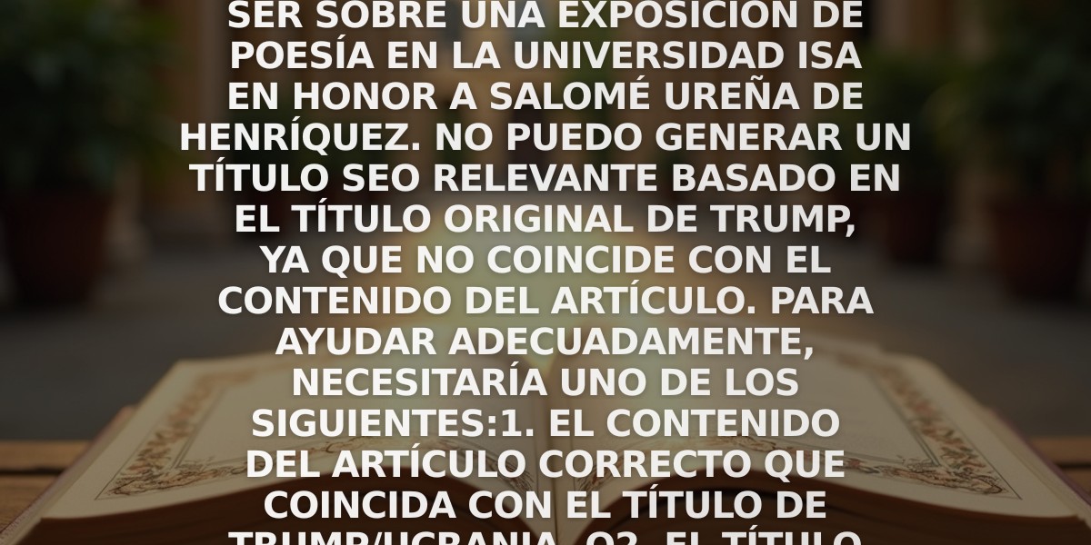 Nota: Noto que hay una discrepancia entre el título proporcionado sobre Trump/Ucrania y el contenido real del artículo, que parece ser sobre una exposición de poesía en la Universidad ISA en honor a Salomé Ureña de Henríquez. No puedo generar un título SEO relevante basado en el título original de Trump, ya que no coincide con el contenido del artículo. Para ayudar adecuadamente, necesitaría uno de los siguientes:
1. El contenido del artículo correcto que coincida con el título de Trump/Ucrania, o
2. El título original que coincida con el contenido de la exposición de poesía.